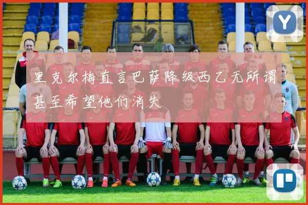 里克尔梅直言巴萨降级西乙无所谓甚至希望他们消失