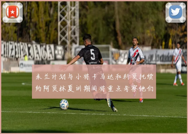 米兰计划与小将卡马达和科莫托续约阿莫林夏训期间将重点考察他们