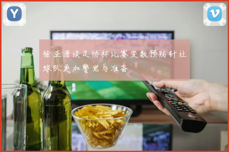 徐正源谈足协杯比赛变数预防针让球队更加警觉与准备