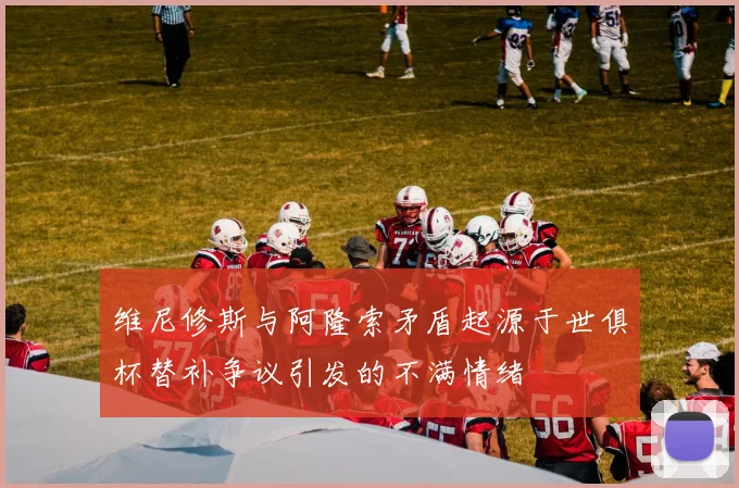 维尼修斯与阿隆索矛盾起源于世俱杯替补争议引发的不满情绪