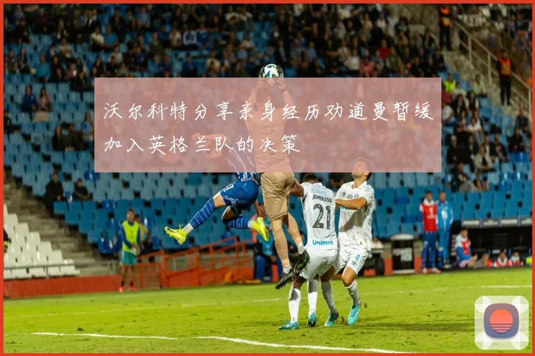 沃尔科特分享亲身经历劝道曼暂缓加入英格兰队的决策