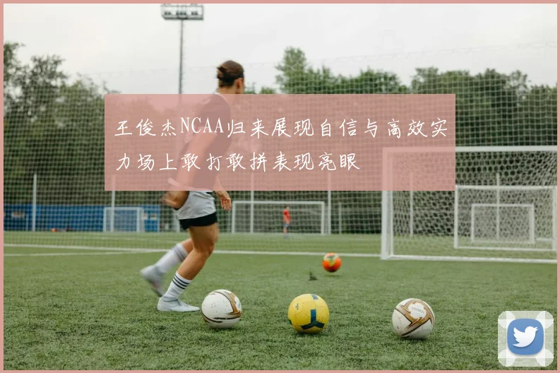 王俊杰NCAA归来展现自信与高效实力场上敢打敢拼表现亮眼