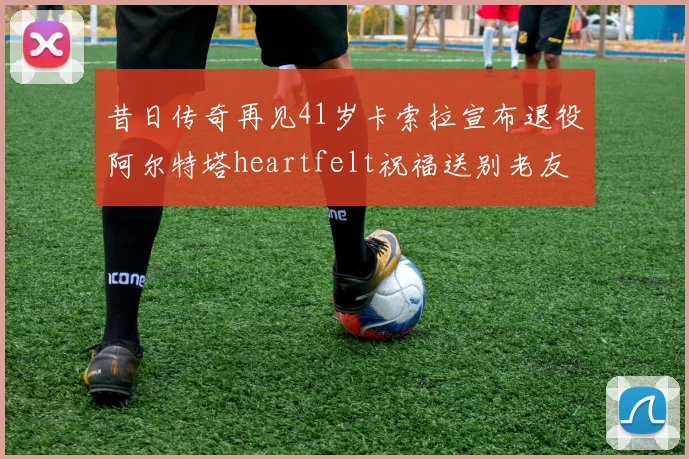 昔日传奇再见41岁卡索拉宣布退役阿尔特塔heartfelt祝福送别老友