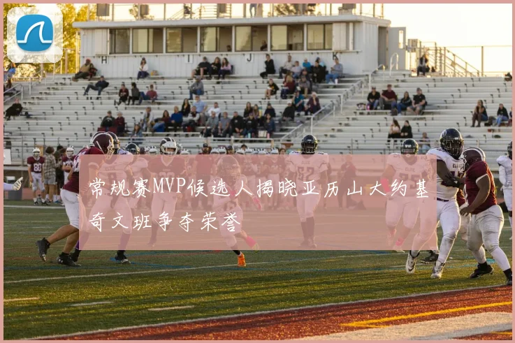 常规赛MVP候选人揭晓亚历山大约基奇文班争夺荣誉
