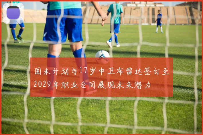国米计划与17岁中卫布雷达签订至2029年职业合同展现未来潜力