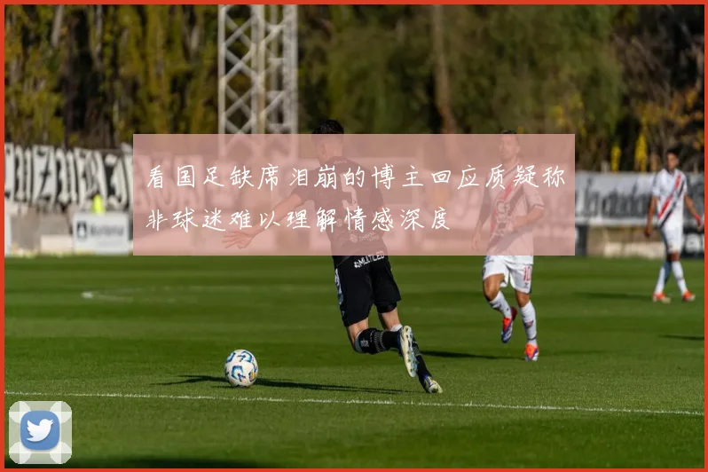 看国足缺席泪崩的博主回应质疑称非球迷难以理解情感深度