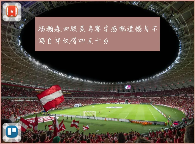 杨瀚森回顾菜鸟赛季感慨遗憾与不满自评仅得四五十分