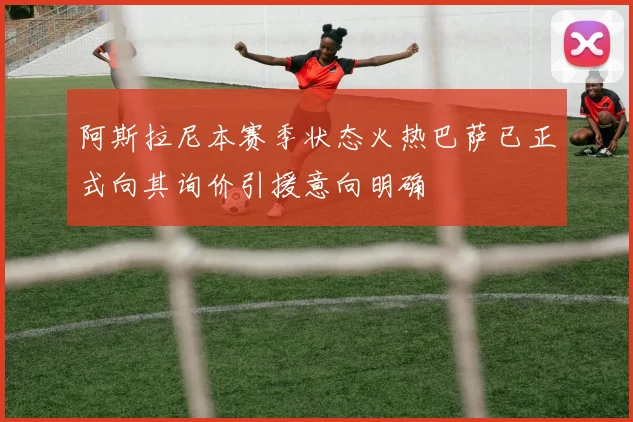 阿斯拉尼本赛季状态火热巴萨已正式向其询价引援意向明确