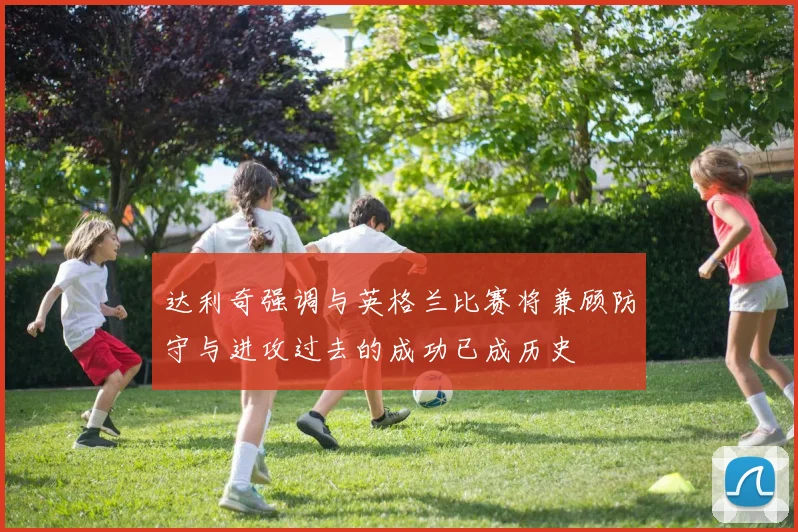 达利奇强调与英格兰比赛将兼顾防守与进攻过去的成功已成历史