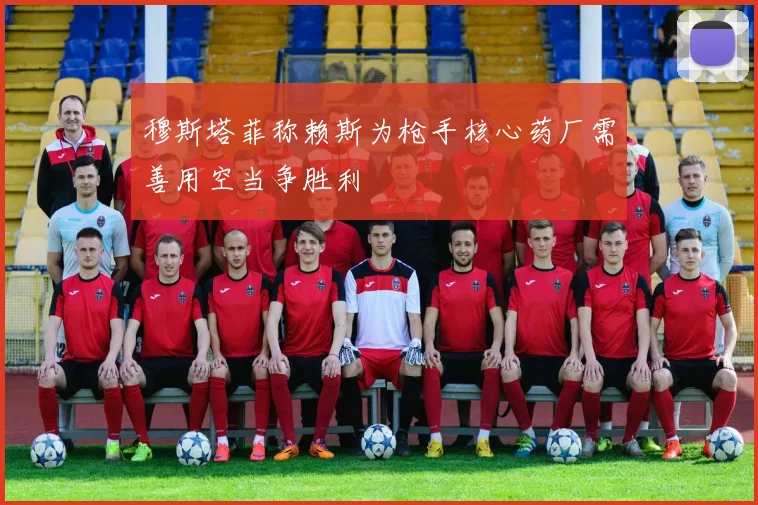 穆斯塔菲称赖斯为枪手核心药厂需善用空当争胜利
