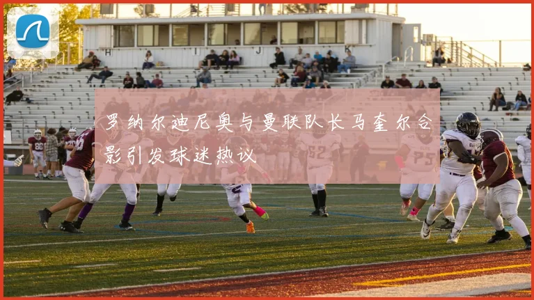 罗纳尔迪尼奥与曼联队长马奎尔合影引发球迷热议