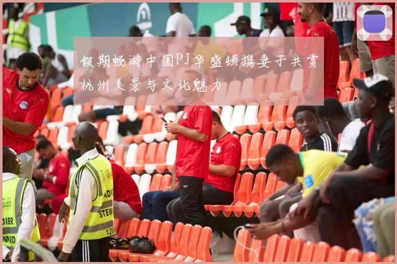 假期畅游中国PJ华盛顿携妻子共赏杭州美景与文化魅力