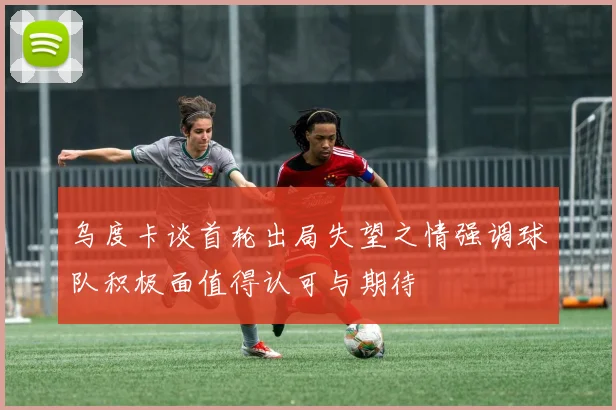 乌度卡谈首轮出局失望之情强调球队积极面值得认可与期待