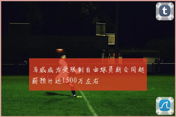 马威成为受限制自由球员新合同起薪预计达1500万左右