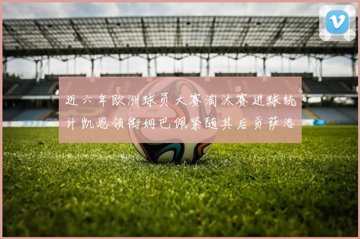 近六年欧洲球员大赛淘汰赛进球统计凯恩领衔姆巴佩紧随其后贡萨洛表现不俗