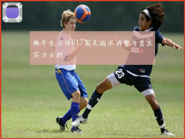韩乔生点评U17国足战术调整与首发实力分析
