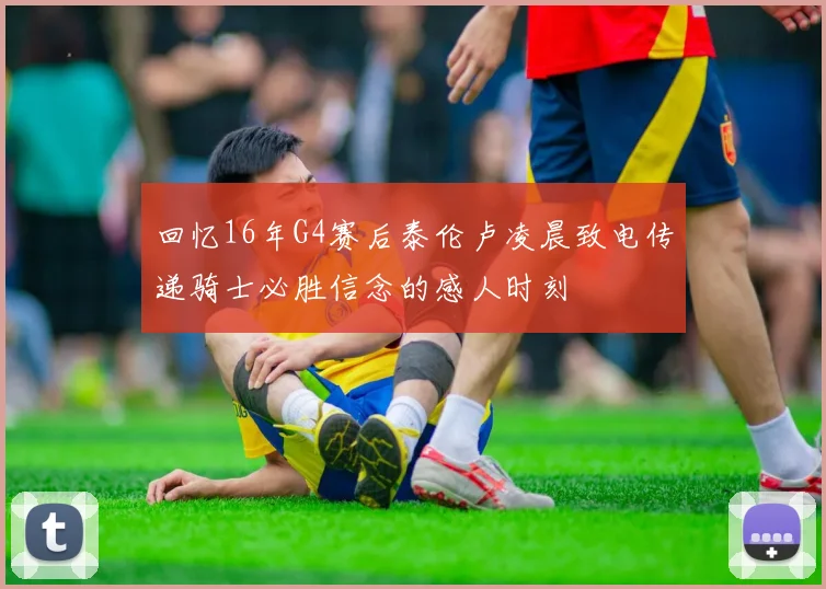 回忆16年G4赛后泰伦卢凌晨致电传递骑士必胜信念的感人时刻