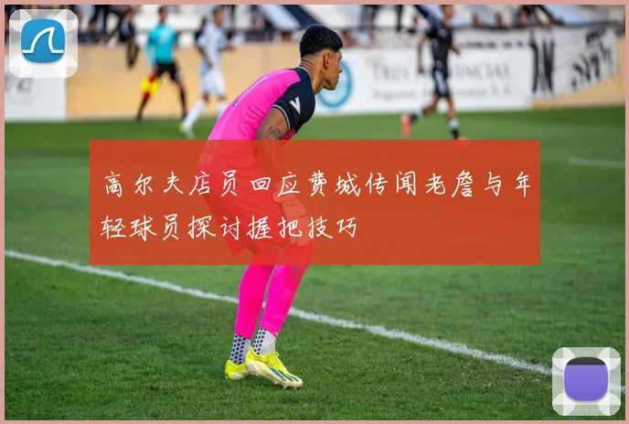 高尔夫店员回应费城传闻老詹与年轻球员探讨握把技巧