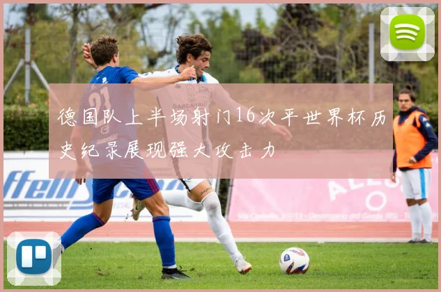 德国队上半场射门16次平世界杯历史纪录展现强大攻击力