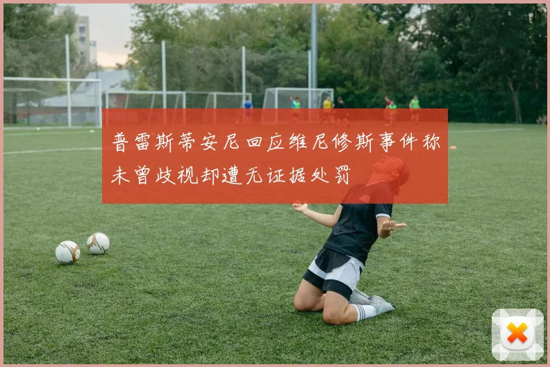 普雷斯蒂安尼回应维尼修斯事件称未曾歧视却遭无证据处罚