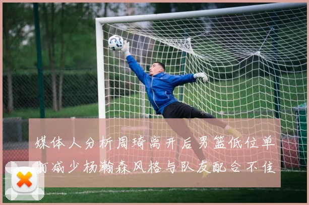 媒体人分析周琦离开后男篮低位单打减少杨瀚森风格与队友配合不佳