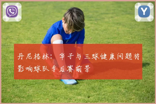 丹尼格林：华子与三球健康问题将影响球队季后赛前景