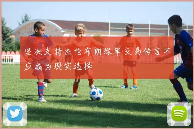 坚决支持杰伦布朗绿军交易传言不应成为现实选择